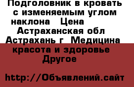 Подголовник в кровать с изменяемым углом наклона › Цена ­ 2 490 - Астраханская обл., Астрахань г. Медицина, красота и здоровье » Другое   